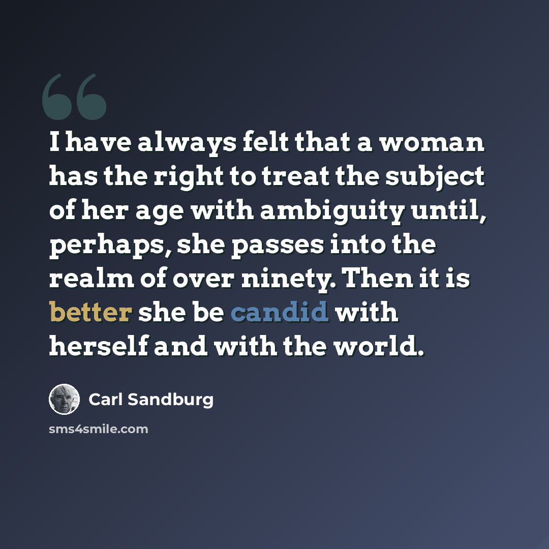 “I have always felt that a woman has the right to treat the subject of her age with ambiguity until, perhaps, she passes into the realm of over ninety. Then it is better she be candid with herself and with the world.” quote by Carl Sandburg