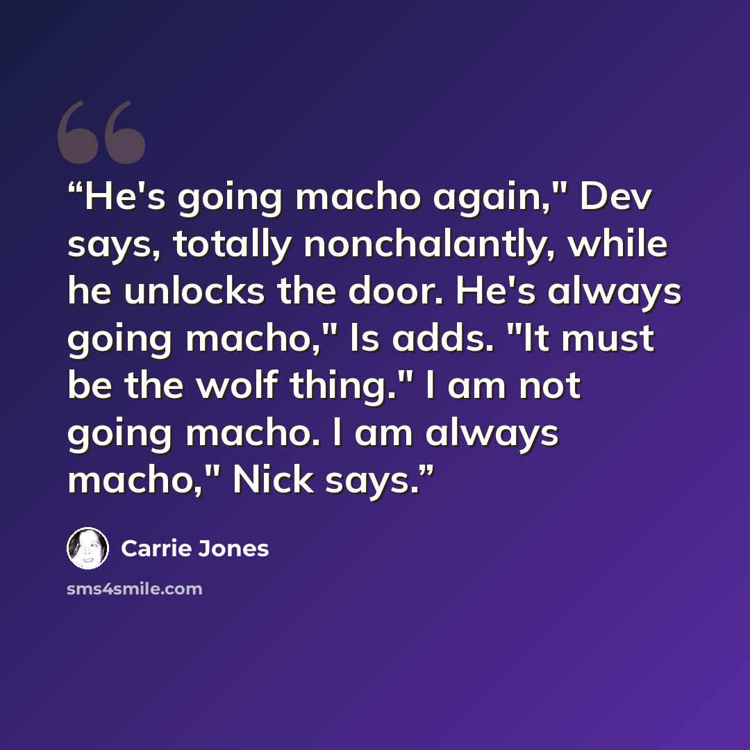 “He's going macho again," Dev says, totally nonchalantly, while he unlocks the door. He's always going macho," Is adds. "It must be the wolf thing." I am not going macho. I am always macho," Nick says.” quote by Carrie Jones