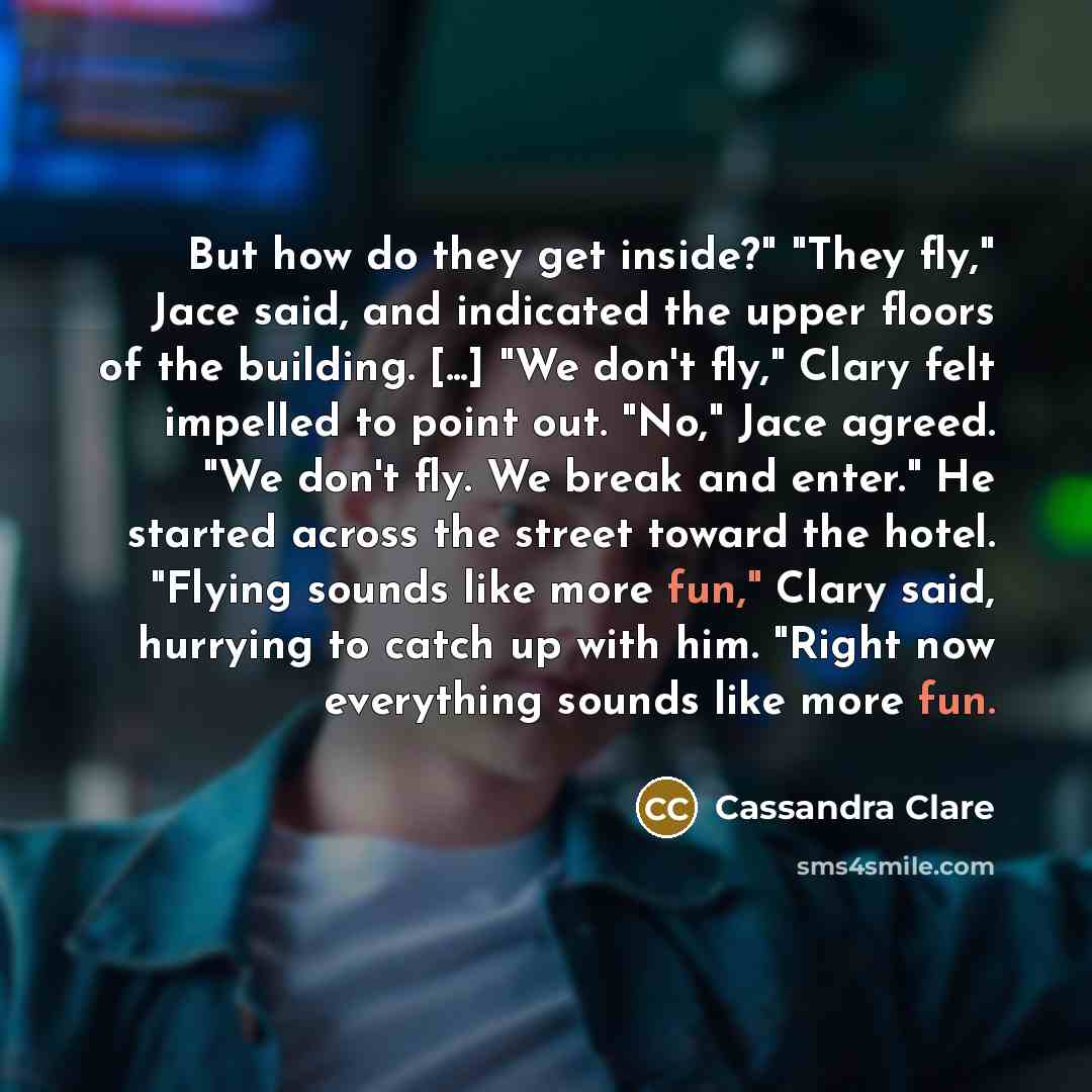 “But how do they get inside?" "They fly," Jace said, and indicated the upper floors of the building. [...] "We don't fly," Clary felt impelled to point out. "No," Jace agreed. "We don't fly. We break and enter." He started across the street toward the hotel. "Flying sounds like more fun," Clary…” quote by Cassandra Clare