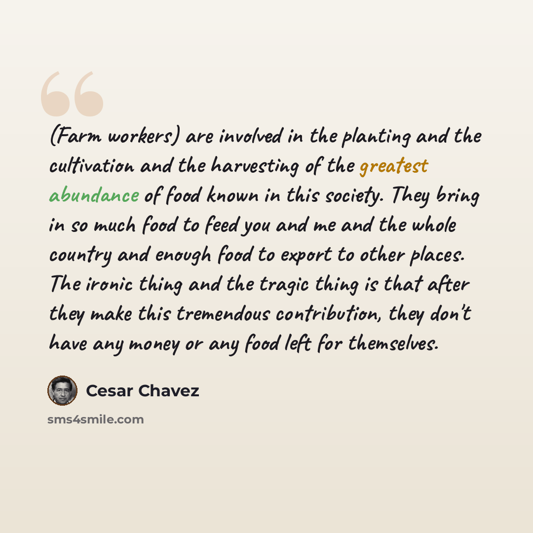 “(Farm workers) are involved in the planting and the cultivation and the harvesting of the greatest abundance of food known in this society. They bring in so much food to feed you and me and the whole country and enough food to export to other places. The ironic thing and the tragic thing is that…” quote by Cesar Chavez