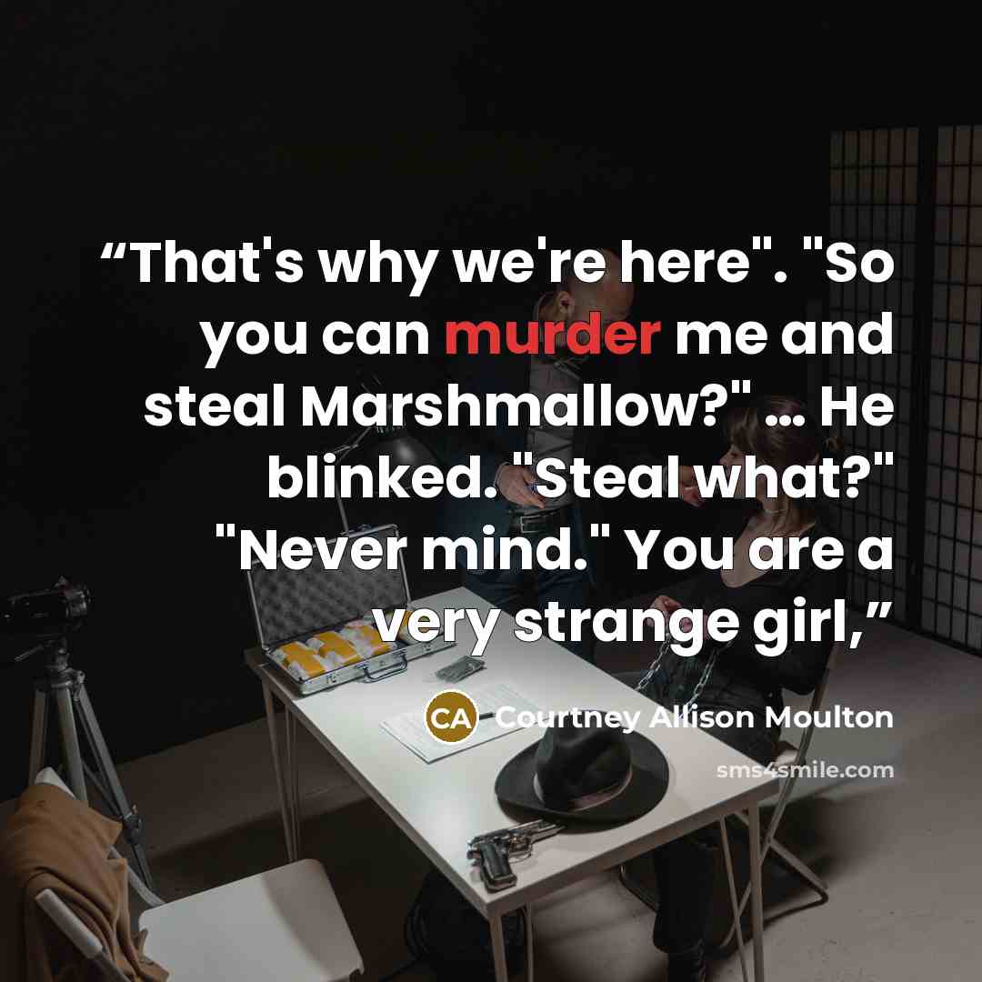 “That's why we're here". "So you can murder me and steal Marshmallow?" … He blinked. "Steal what?" "Never mind." You are a very strange girl,” quote by Courtney Allison Moulton
