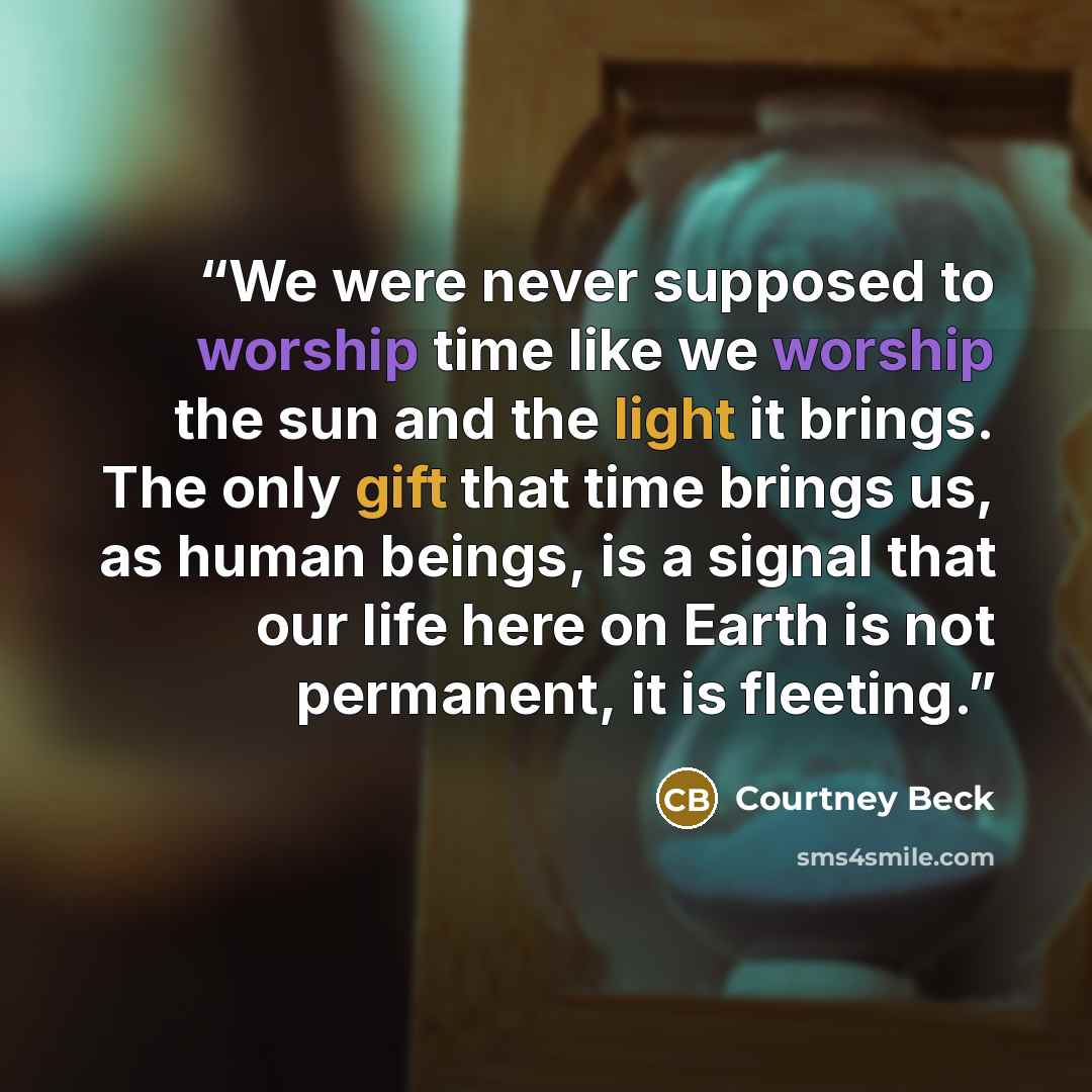 “We were never supposed to worship time like we worship the sun and the light it brings. The only gift that time brings us, as human beings, is a signal that our life here on Earth is not permanent, it is fleeting.” quote by Courtney Beck