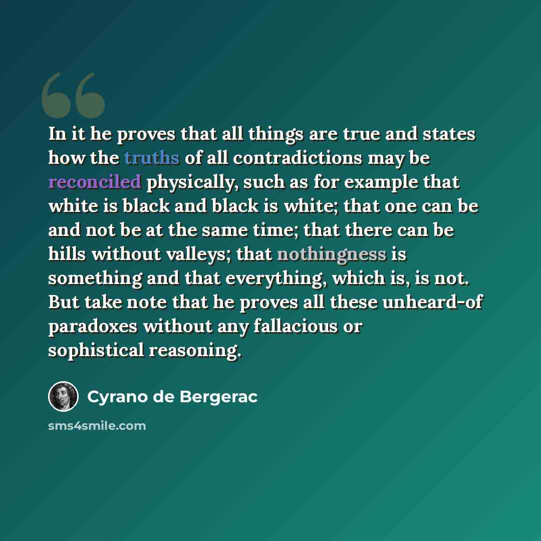 “In it he proves that all things are true and states how the truths of all contradictions may be reconciled physically, such as for example that white is black and black is white; that one can be and not be at the same time; that there can be hills without valleys; that nothingness is something and…” quote by Cyrano de Bergerac