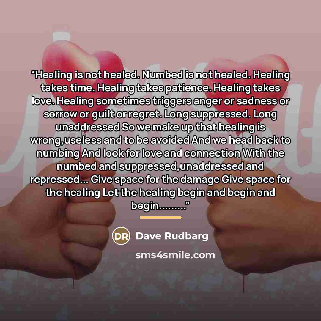 “Healing is not healed. Numbed is not healed. Healing takes time. Healing takes patience. Healing takes love. Healing sometimes triggers anger or sadness or sorrow or guilt or regret. Long suppressed. Long unaddressed So we make up that healing is wrong,useless and to be avoided And we head back to…” quote by Dave Rudbarg