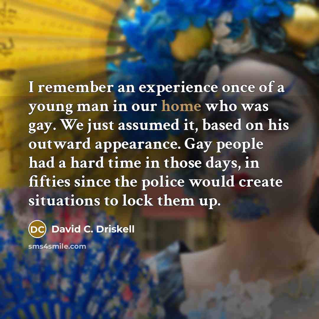 “I remember an experience once of a young man in our home who was gay. We just assumed it, based on his outward appearance. Gay people had a hard time in those days, in fifties since the police would create situations to lock them up.” quote by David C. Driskell
