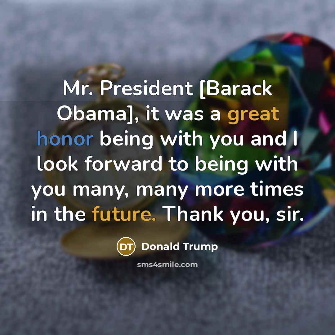 “Mr. President [Barack Obama], it was a great honor being with you and I look forward to being with you many, many more times in the future. Thank you, sir.” quote by Donald Trump