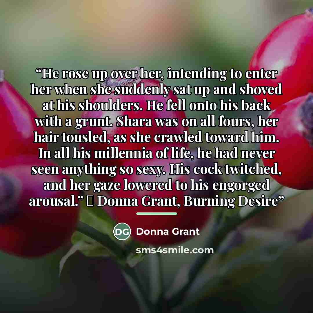 “He rose up over her, intending to enter her when she suddenly sat up and shoved at his shoulders. He fell onto his back with a grunt. Shara was on all fours, her hair tousled, as she crawled toward him. In all his millennia of life, he had never seen anything so sexy. His cock twitched, and her…” quote by Donna Grant