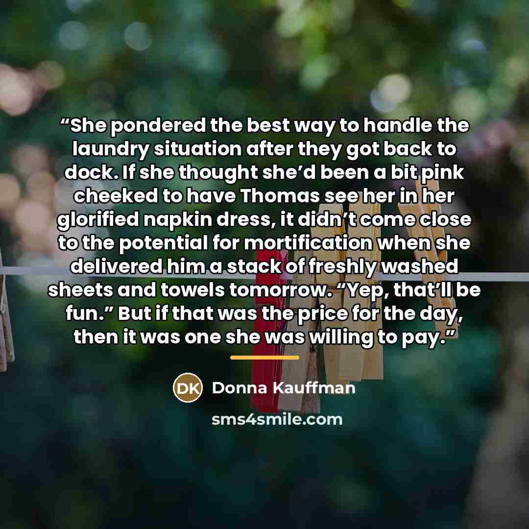 “She pondered the best way to handle the laundry situation after they got back to dock. If she thought she’d been a bit pink cheeked to have Thomas see her in her glorified napkin dress, it didn’t come close to the potential for mortification when she delivered him a stack of freshly washed sheets…” quote by Donna Kauffman