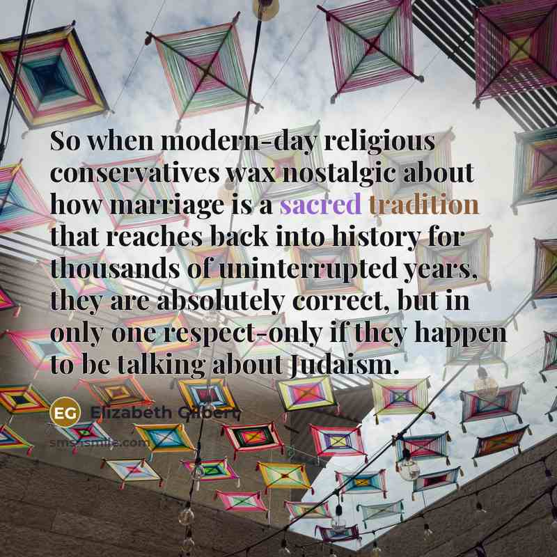 “So when modern-day religious conservatives wax nostalgic about how marriage is a sacred tradition that reaches back into history for thousands of uninterrupted years, they are absolutely correct, but in only one respect-only if they happen to be talking about Judaism.” quote by Elizabeth Gilbert