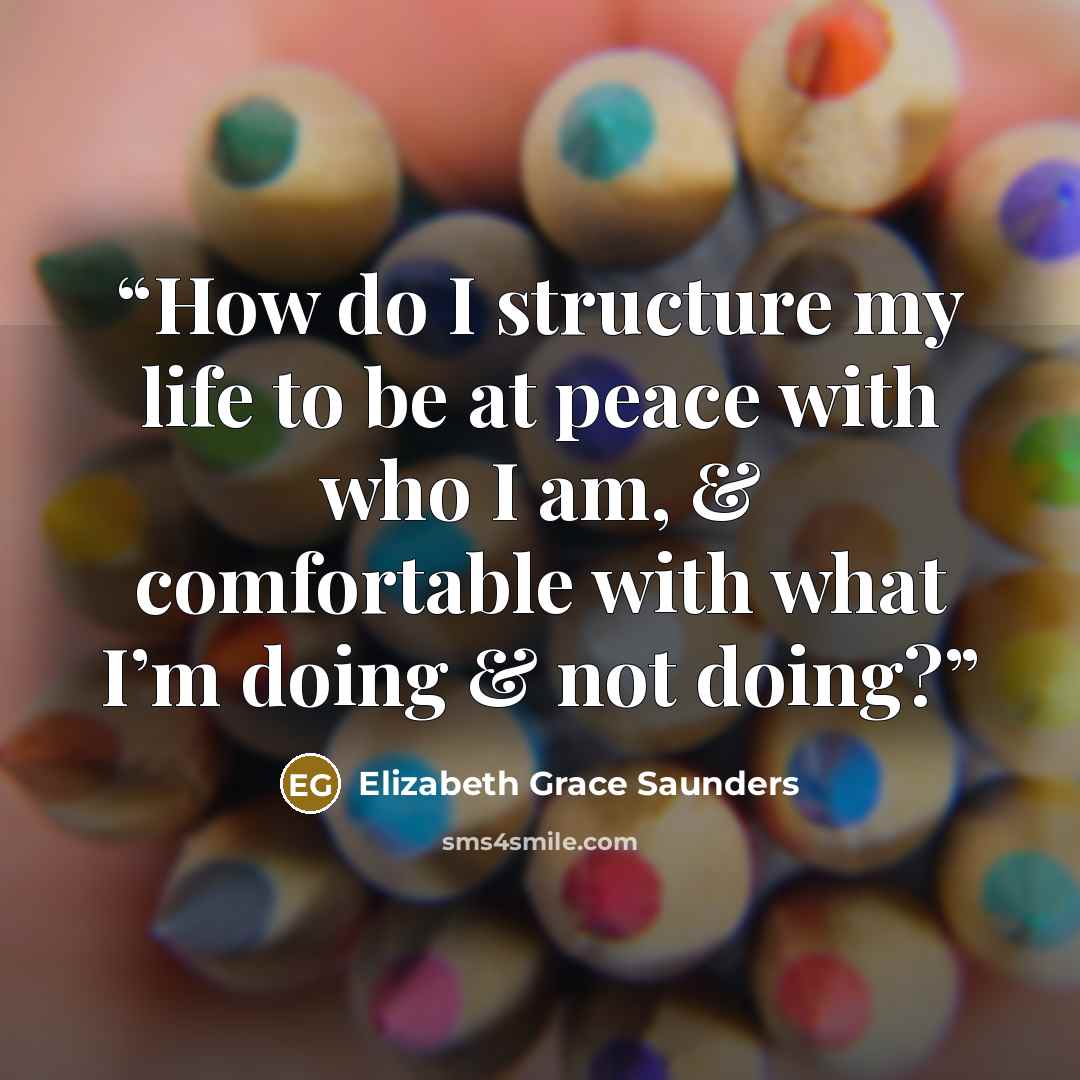 “How do I structure my life to be at peace with who I am, & comfortable with what I’m doing & not doing?” quote by Elizabeth Grace Saunders