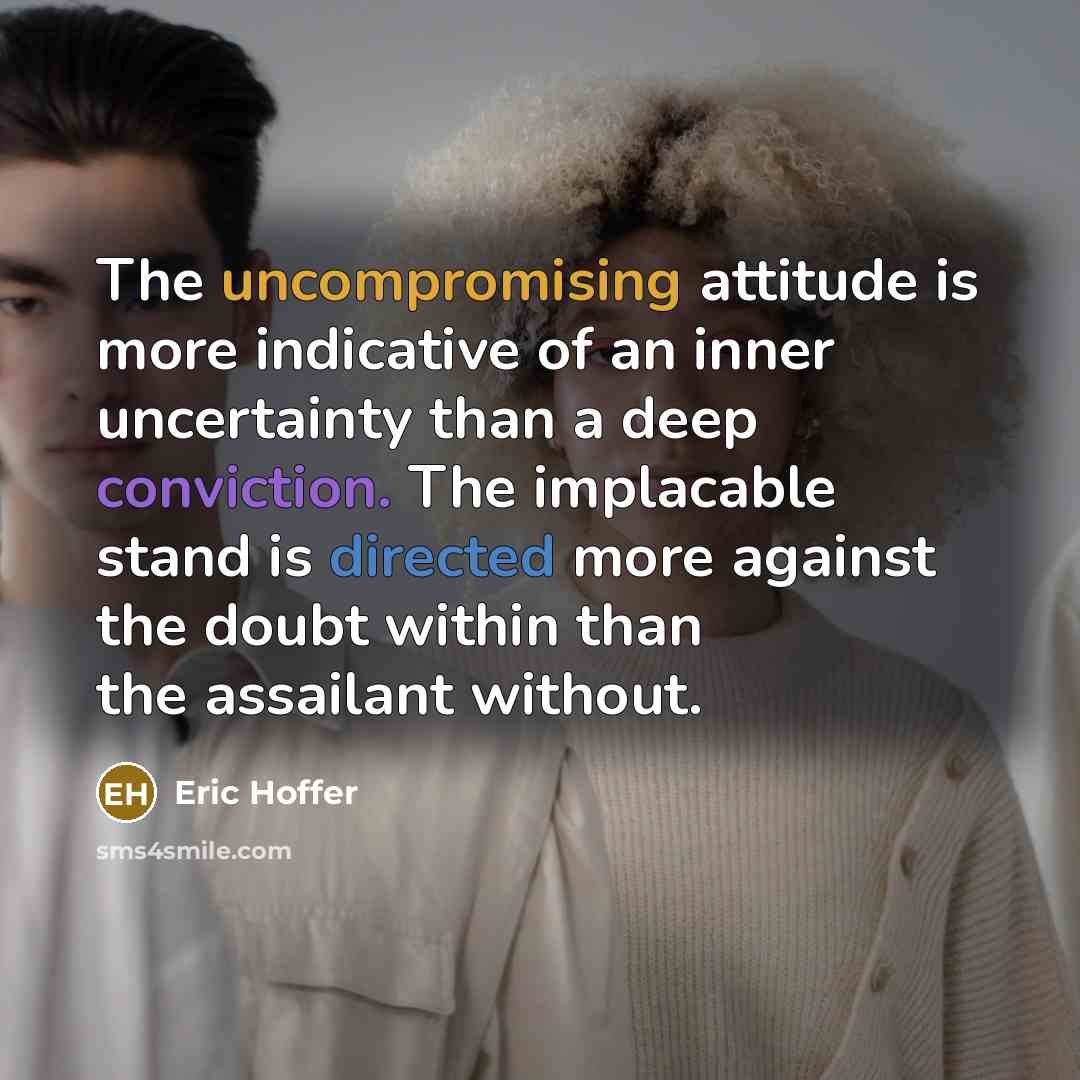 “The uncompromising attitude is more indicative of an inner uncertainty than a deep conviction. The implacable stand is directed more against the doubt within than the assailant without.” quote by Eric Hoffer