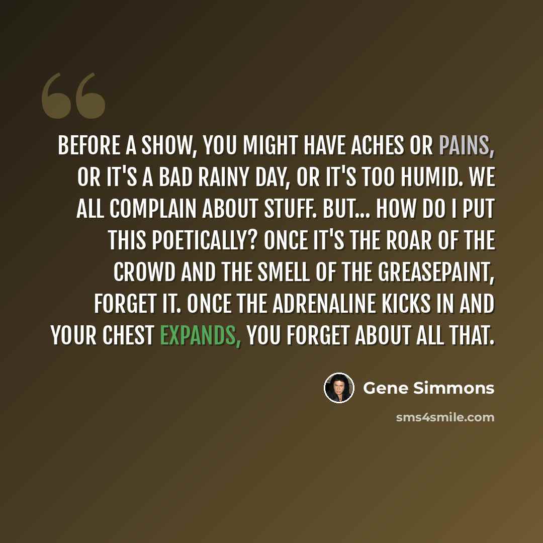 “Before a show, you might have aches or pains, or it's a bad rainy day, or it's too humid. We all complain about stuff. But... how do I put this poetically? Once it's the roar of the crowd and the smell of the greasepaint, forget it. Once the adrenaline kicks in and your chest expands, you forget…” quote by Gene Simmons