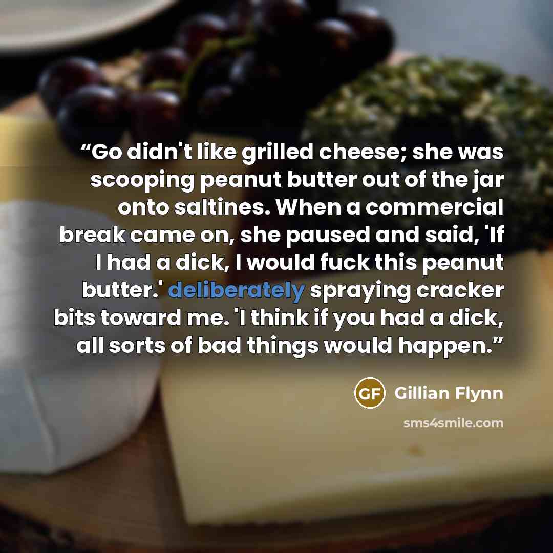 “Go didn't like grilled cheese; she was scooping peanut butter out of the jar onto saltines. When a commercial break came on, she paused and said, 'If I had a dick, I would fuck this peanut butter.' deliberately spraying cracker bits toward me. 'I think if you had a dick, all sorts of bad things…” quote by Gillian Flynn