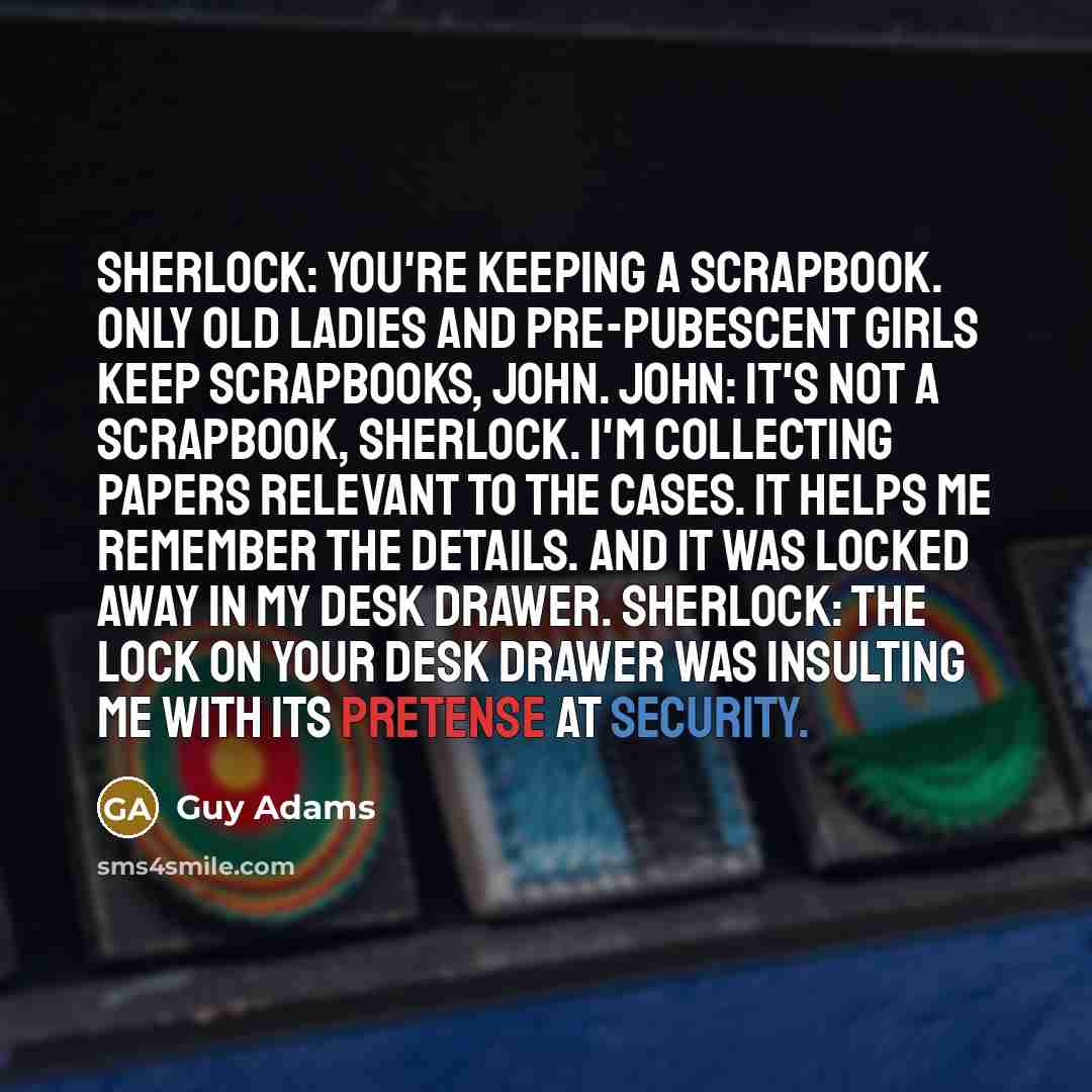 “Sherlock: You're keeping a SCRAPBOOK. Only old ladies and pre-pubescent girls keep scrapbooks, John. John: It's not a scrapbook, Sherlock. I'm collecting papers relevant to the cases. It helps me remember the details. And it was locked away in my desk drawer. Sherlock: The lock on your desk drawer…” quote by Guy Adams
