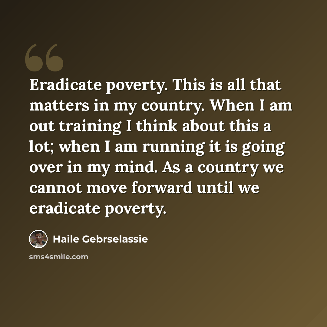 “Eradicate poverty. This is all that matters in my country. When I am out training I think about this a lot; when I am running it is going over in my mind. As a country we cannot move forward until we eradicate poverty.” quote by Haile Gebrselassie