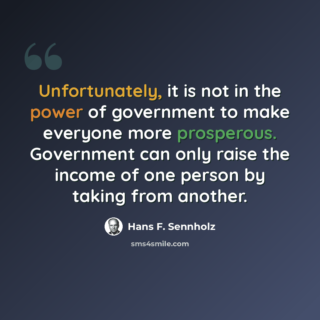 “Unfortunately, it is not in the power of government to make everyone more prosperous. Government can only raise the income of one person by taking from another.” quote by Hans F. Sennholz