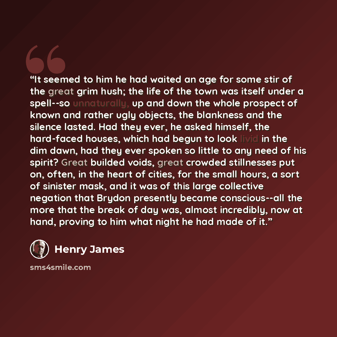 “It seemed to him he had waited an age for some stir of the great grim hush; the life of the town was itself under a spell--so unnaturally, up and down the whole prospect of known and rather ugly objects, the blankness and the silence lasted. Had they ever, he asked himself, the hard-faced houses…” quote by Henry James