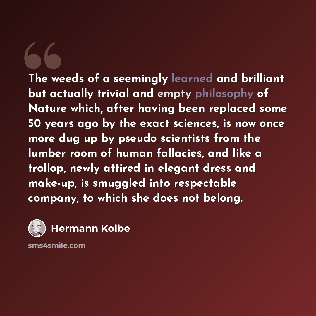 “The weeds of a seemingly learned and brilliant but actually trivial and empty philosophy of Nature which, after having been replaced some 50 years ago by the exact sciences, is now once more dug up by pseudo scientists from the lumber room of human fallacies, and like a trollop, newly attired in…” quote by Hermann Kolbe