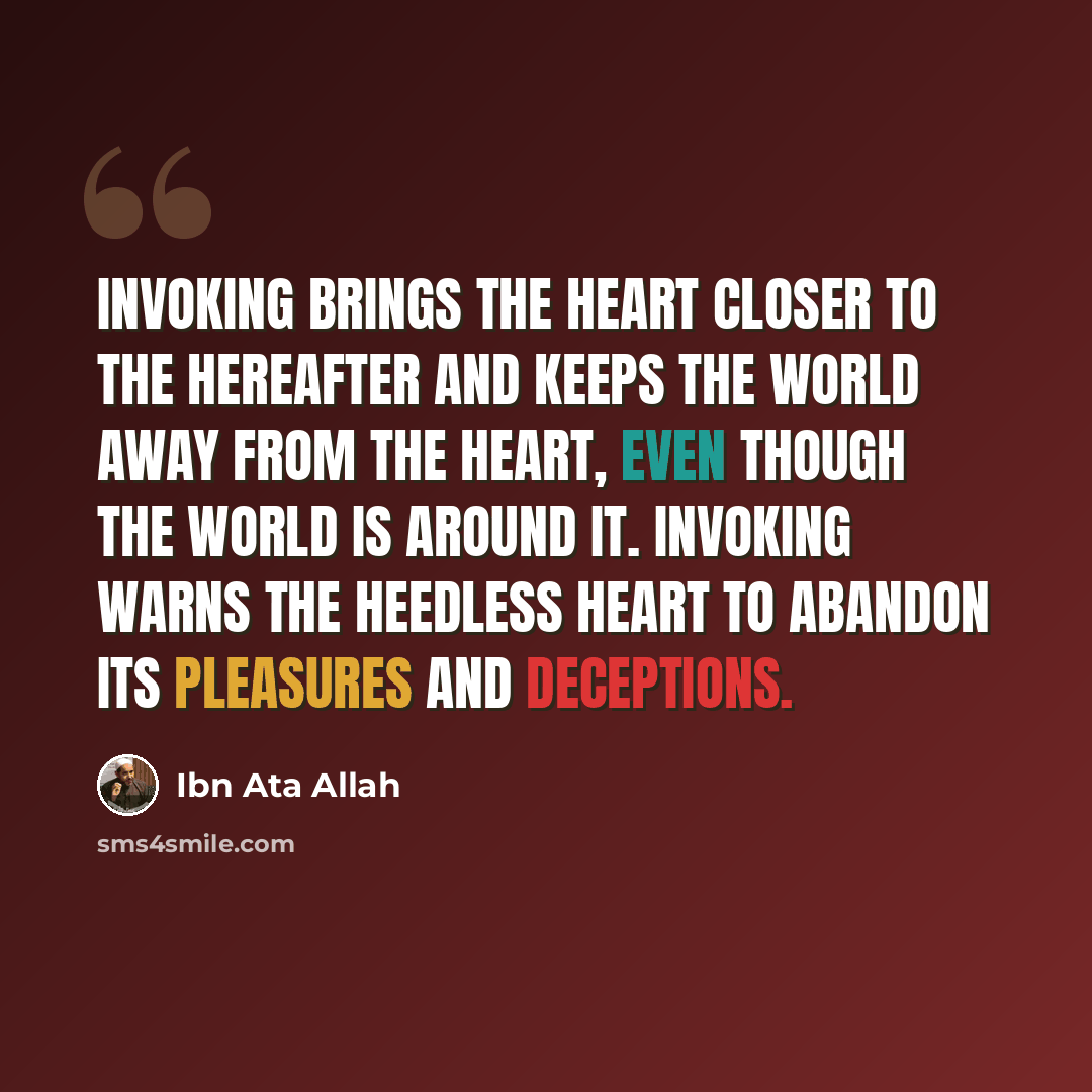 “Invoking brings the heart closer to the hereafter and keeps the world away from the heart, even though the world is around it. Invoking warns the heedless heart to abandon its pleasures and deceptions.” quote by Ibn Ata Allah