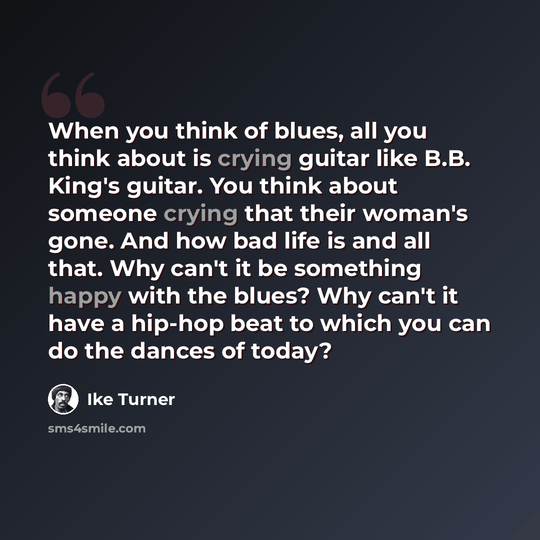 “When you think of blues, all you think about is crying guitar like B.B. King's guitar. You think about someone crying that their woman's gone. And how bad life is and all that. Why can't it be something happy with the blues? Why can't it have a hip-hop beat to which you can do the dances of today?” quote by Ike Turner
