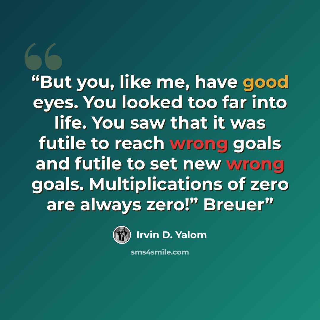 “But you, like me, have good eyes. You looked too far into life. You saw that it was futile to reach wrong goals and futile to set new wrong goals. Multiplications of zero are always zero!” Breuer” quote by Irvin D. Yalom