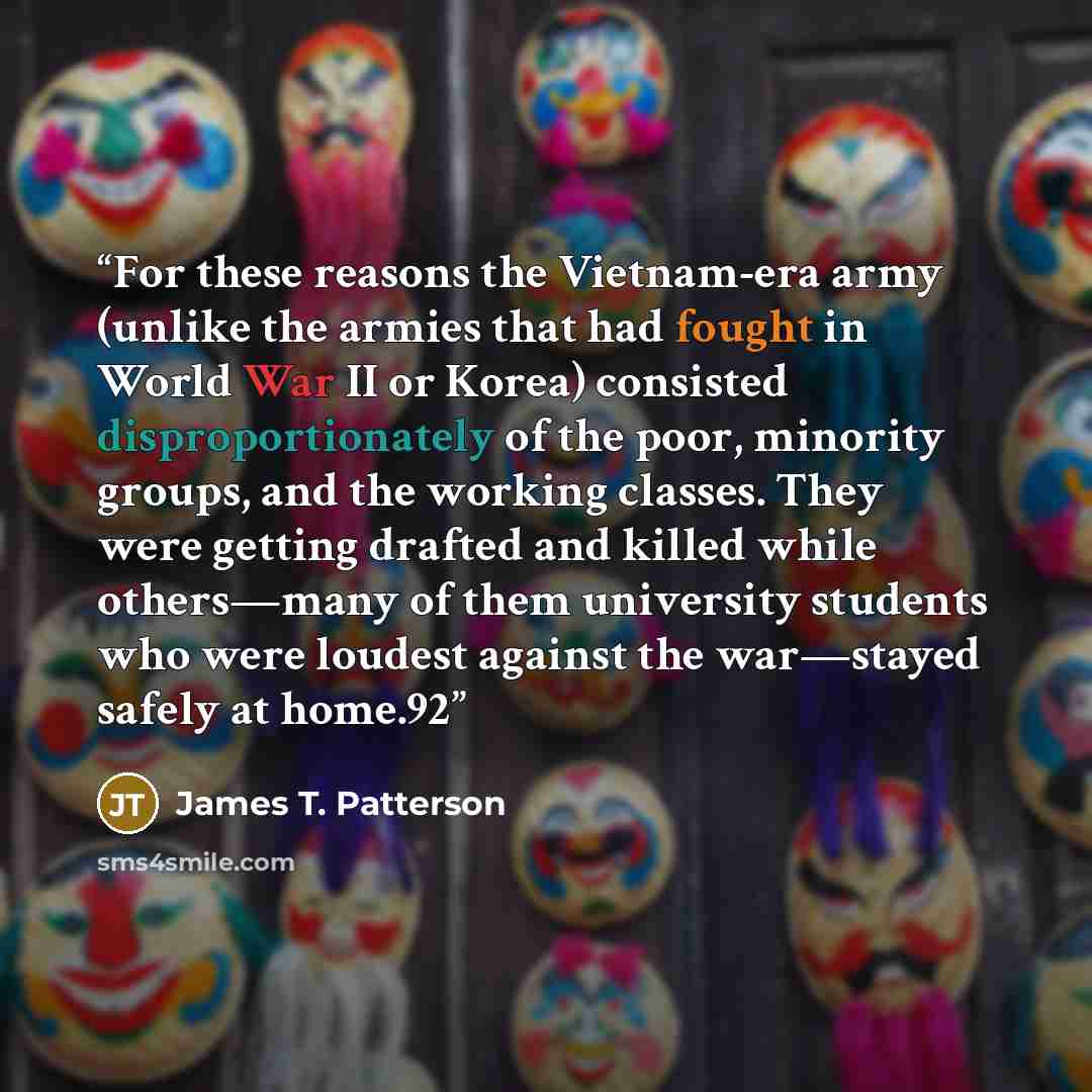 “For these reasons the Vietnam-era army (unlike the armies that had fought in World War II or Korea) consisted disproportionately of the poor, minority groups, and the working classes. They were getting drafted and killed while others—many of them university students who were loudest against the…” quote by James T. Patterson