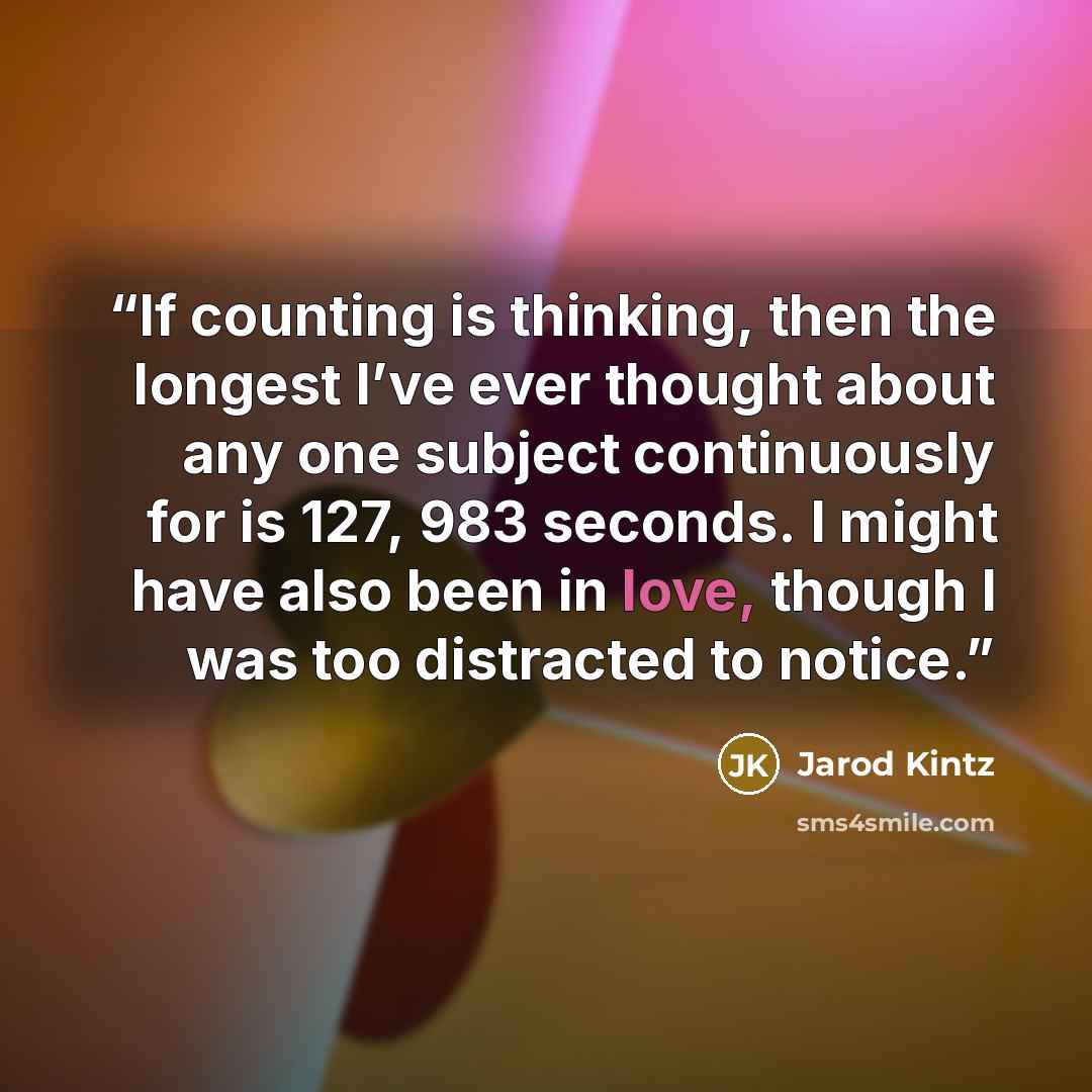 “If counting is thinking, then the longest I’ve ever thought about any one subject continuously for is 127, 983 seconds. I might have also been in love, though I was too distracted to notice.” quote by Jarod Kintz