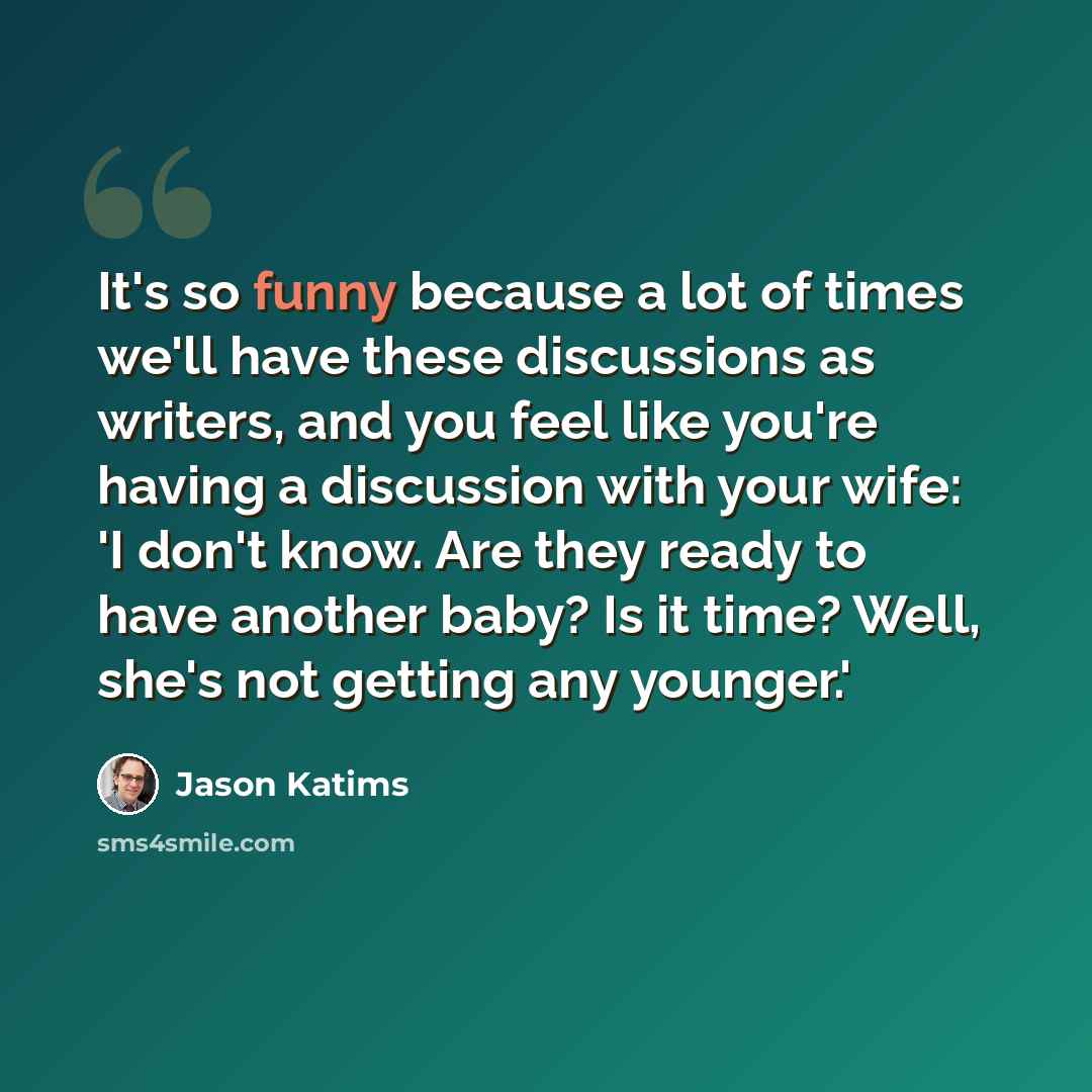 “It's so funny because a lot of times we'll have these discussions as writers, and you feel like you're having a discussion with your wife: 'I don't know. Are they ready to have another baby? Is it time? Well, she's not getting any younger.'” quote by Jason Katims