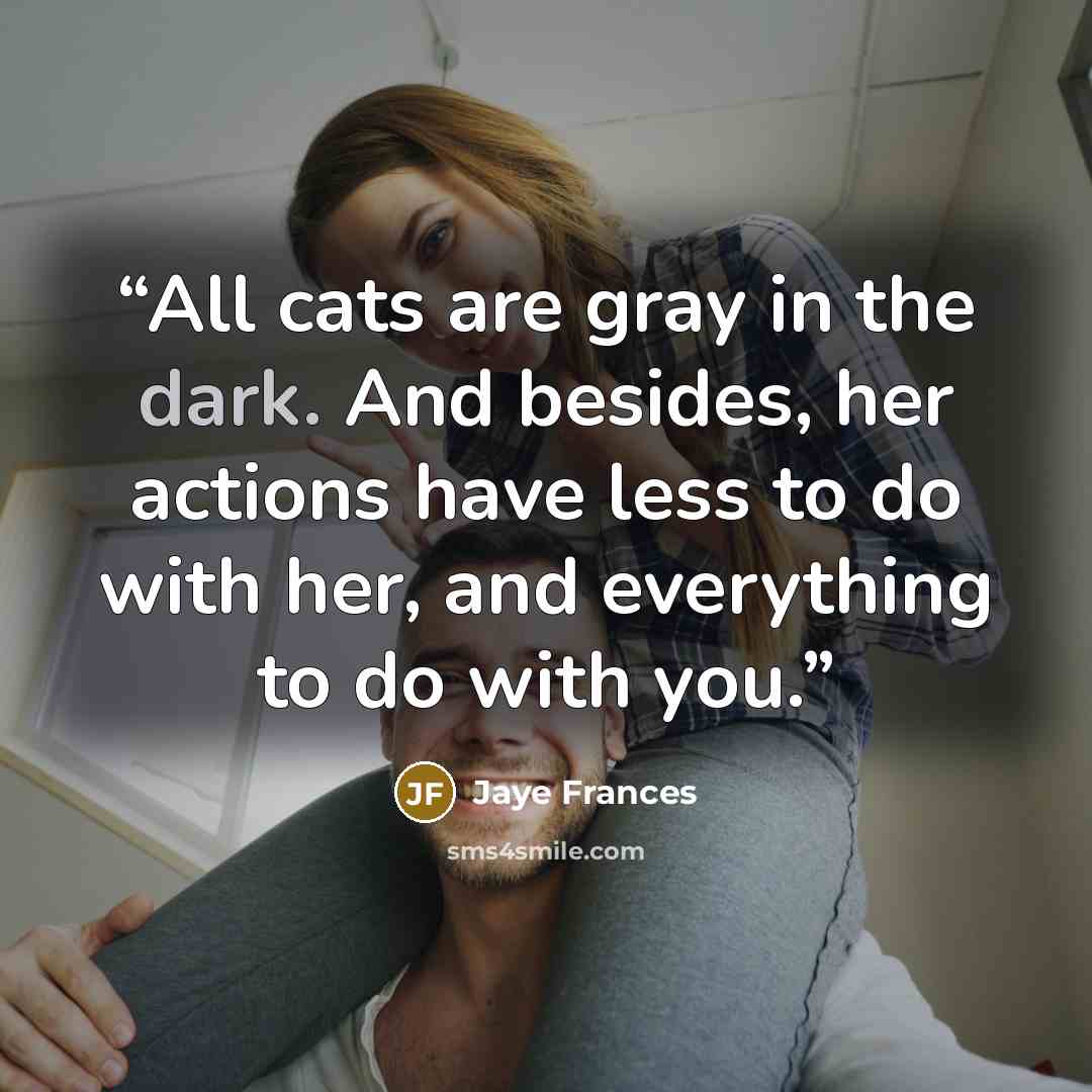 “All cats are gray in the dark. And besides, her actions have less to do with her, and everything to do with you.” quote by Jaye Frances