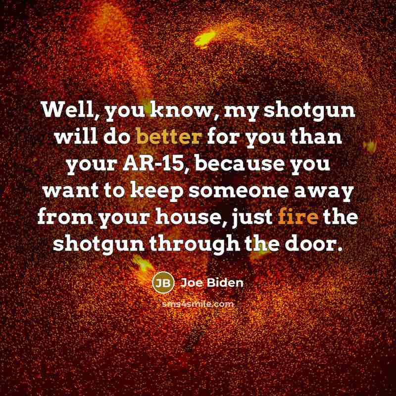 “Well, you know, my shotgun will do better for you than your AR-15, because you want to keep someone away from your house, just fire the shotgun through the door.” quote by Joe Biden
