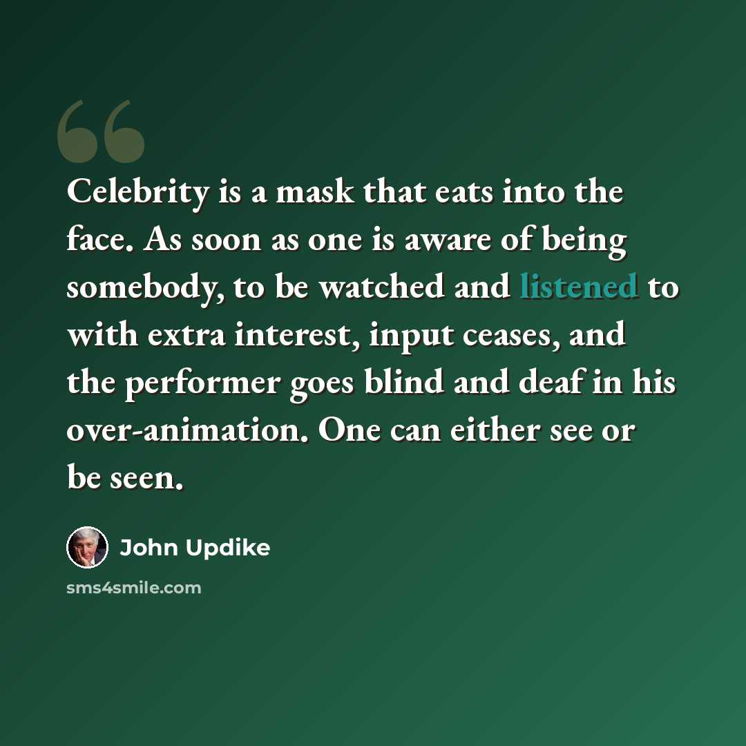 “Celebrity is a mask that eats into the face. As soon as one is aware of being somebody, to be watched and listened to with extra interest, input ceases, and the performer goes blind and deaf in his over-animation. One can either see or be seen.” quote by John Updike