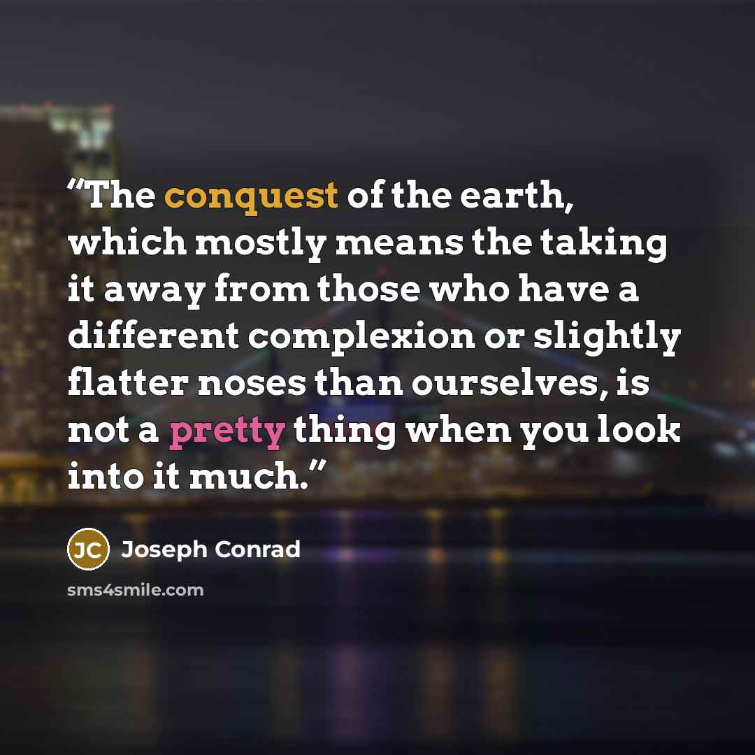 “The conquest of the earth, which mostly means the taking it away from those who have a different complexion or slightly flatter noses than ourselves, is not a pretty thing when you look into it much.” quote by Joseph Conrad