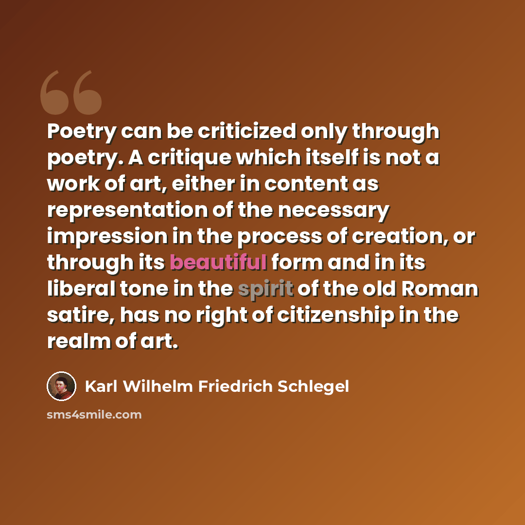 “Poetry can be criticized only through poetry. A critique which itself is not a work of art, either in content as representation of the necessary impression in the process of creation, or through its beautiful form and in its liberal tone in the spirit of the old Roman satire, has no right of…” quote by Karl Wilhelm Friedrich Schlegel