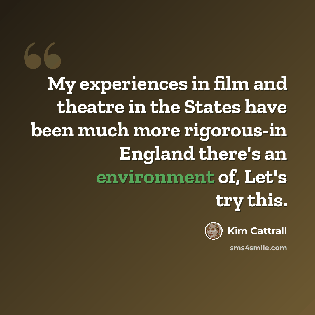 “My experiences in film and theatre in the States have been much more rigorous-in England there's an environment of, Let's try this.” quote by Kim Cattrall