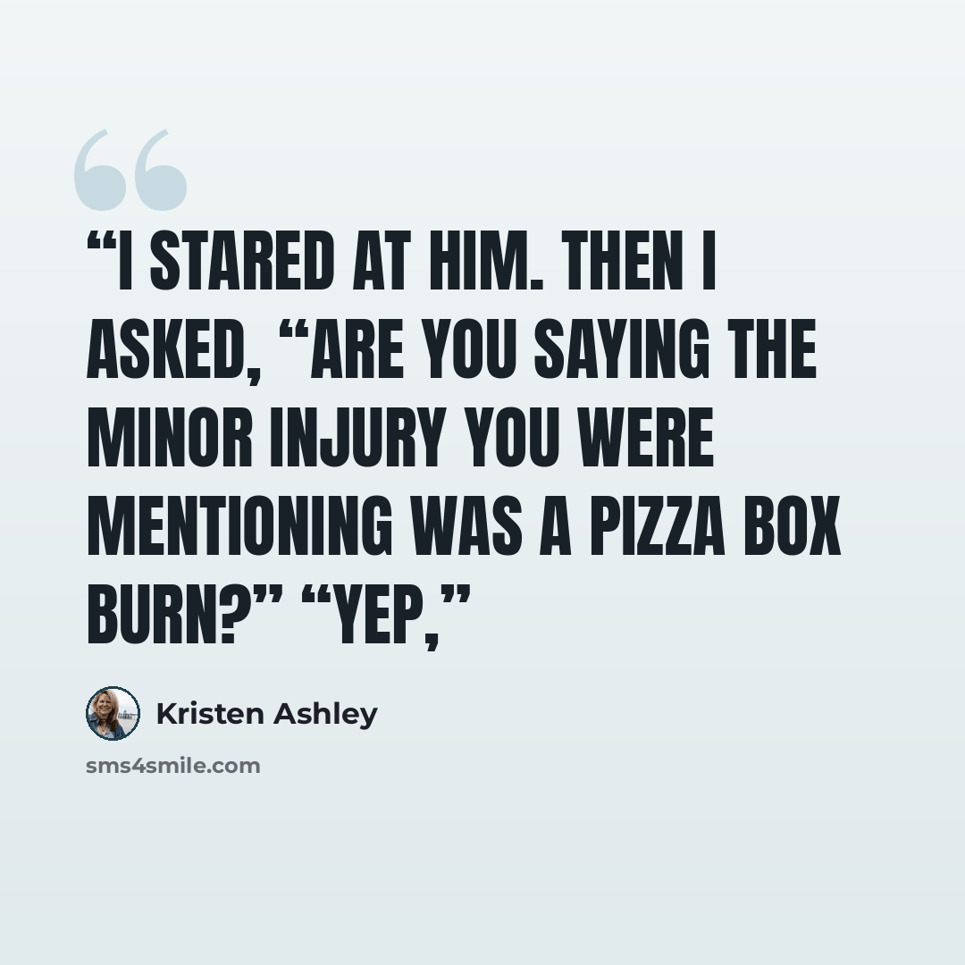 “I stared at him. Then I asked, “Are you saying the minor injury you were mentioning was a pizza box burn?” “Yep,” quote by Kristen Ashley