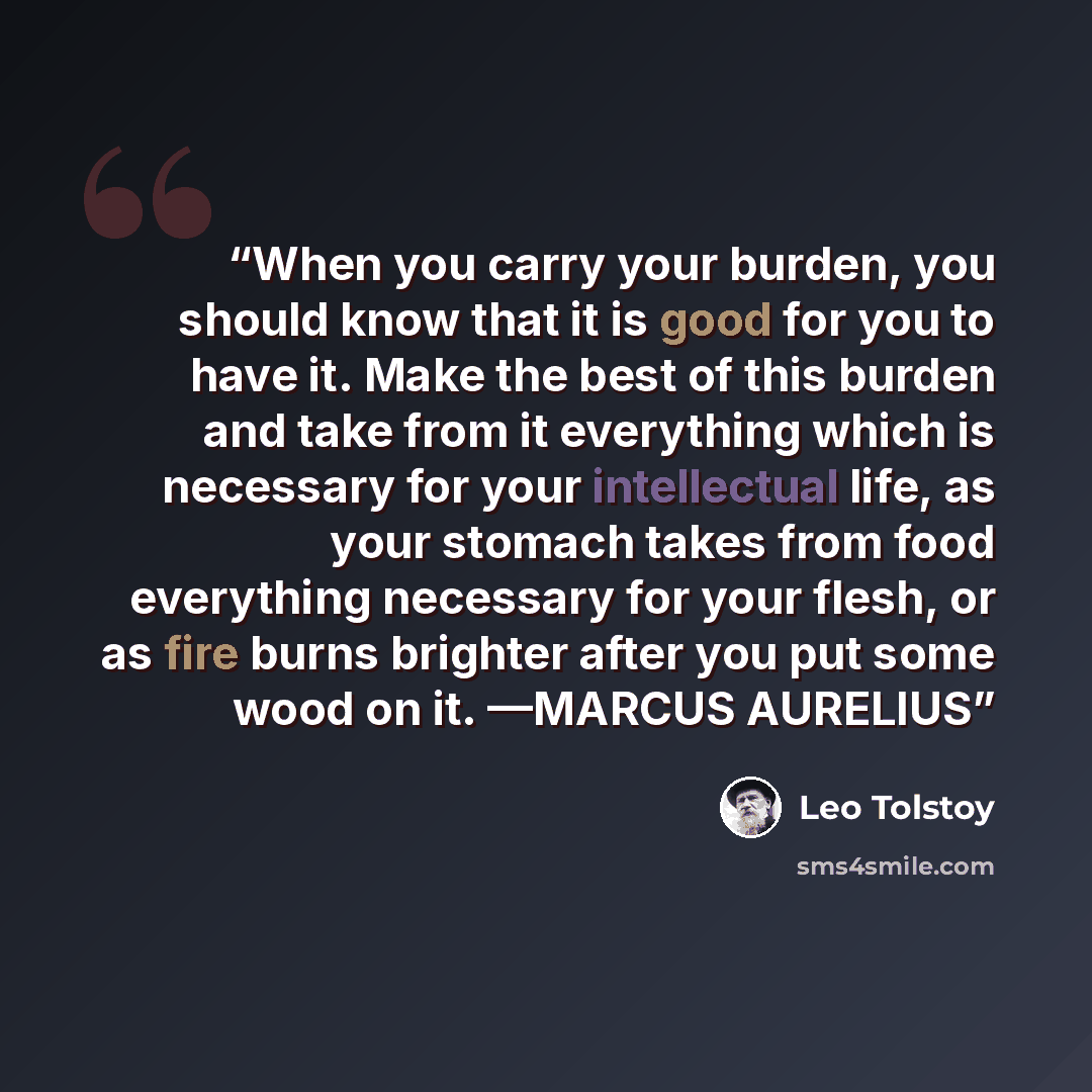 “When you carry your burden, you should know that it is good for you to have it. Make the best of this burden and take from it everything which is necessary for your intellectual life, as your stomach takes from food everything necessary for your flesh, or as fire burns brighter after you put some…” quote by Leo Tolstoy