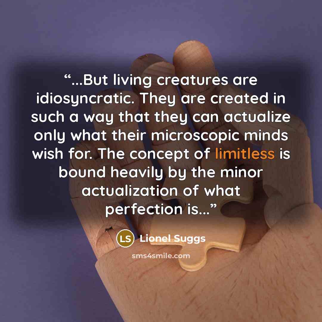 “...But living creatures are idiosyncratic. They are created in such a way that they can actualize only what their microscopic minds wish for. The concept of limitless is bound heavily by the minor actualization of what perfection is...” quote by Lionel Suggs