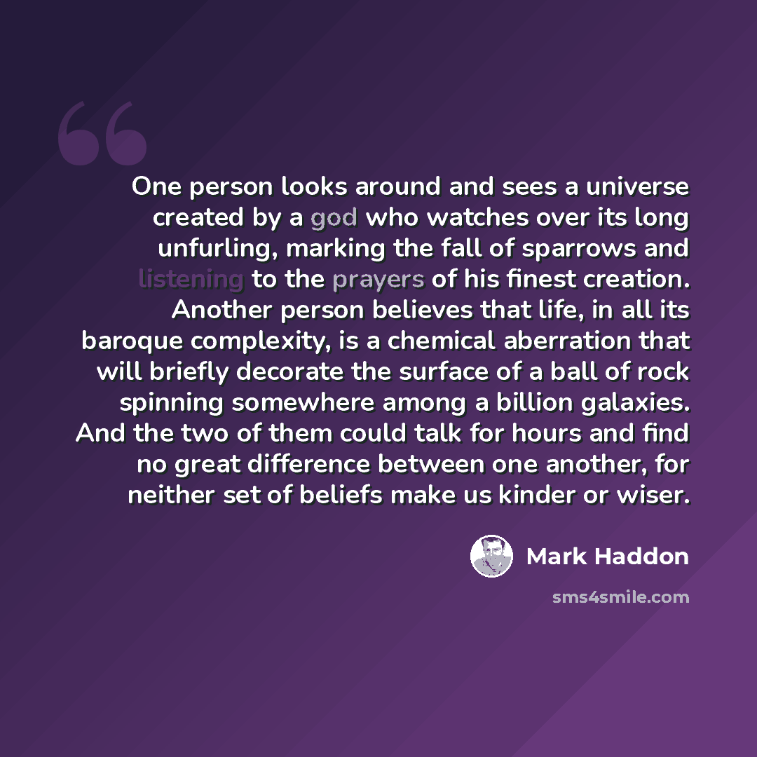 “One person looks around and sees a universe created by a god who watches over its long unfurling, marking the fall of sparrows and listening to the prayers of his finest creation. Another person believes that life, in all its baroque complexity, is a chemical aberration that will briefly decorate…” quote by Mark Haddon