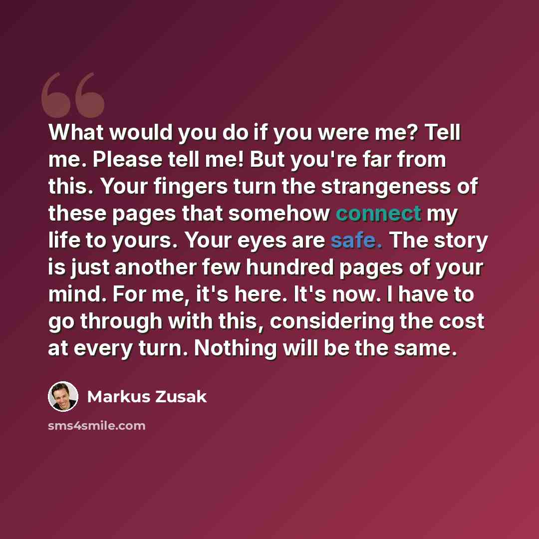“What would you do if you were me? Tell me. Please tell me! But you're far from this. Your fingers turn the strangeness of these pages that somehow connect my life to yours. Your eyes are safe. The story is just another few hundred pages of your mind. For me, it's here. It's now. I have to go…” quote by Markus Zusak