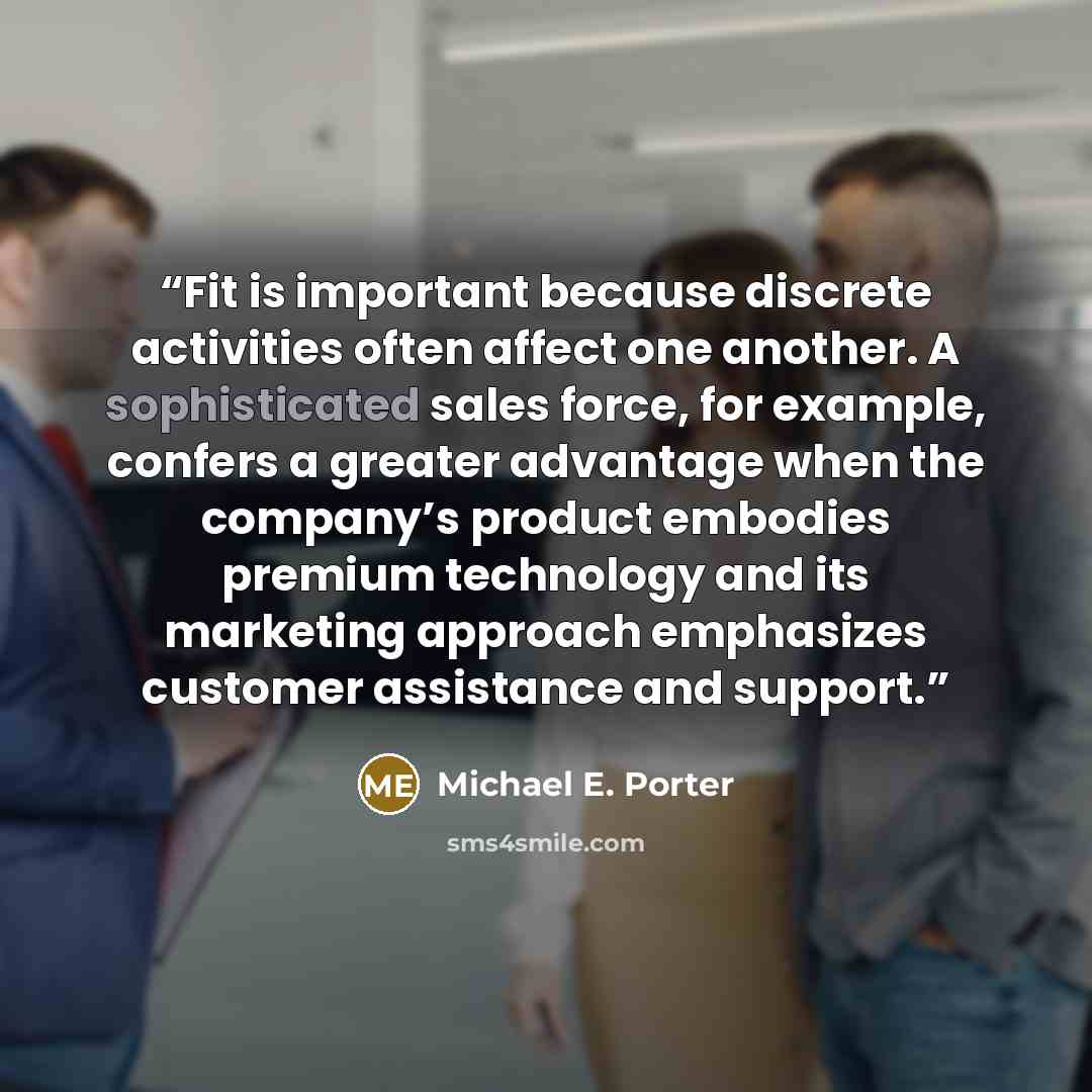 “Fit is important because discrete activities often affect one another. A sophisticated sales force, for example, confers a greater advantage when the company’s product embodies premium technology and its marketing approach emphasizes customer assistance and support.” quote by Michael E. Porter