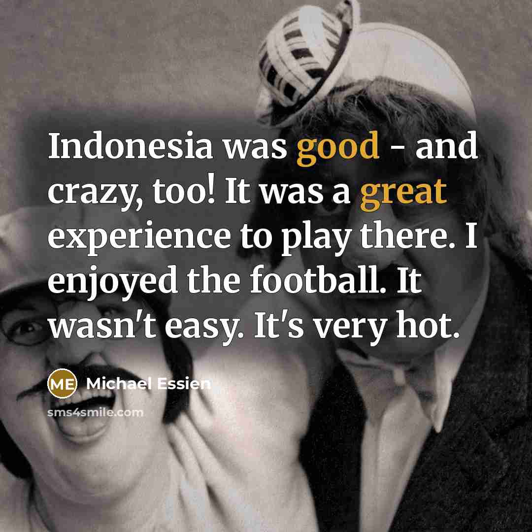 “Indonesia was good - and crazy, too! It was a great experience to play there. I enjoyed the football. It wasn't easy. It's very hot.” quote by Michael Essien