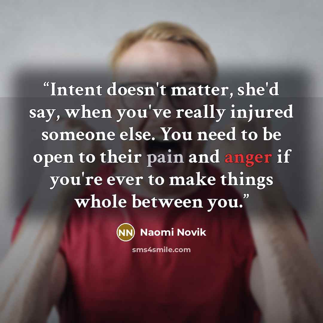 “Intent doesn't matter, she'd say, when you've really injured someone else. You need to be open to their pain and anger if you're ever to make things whole between you.” quote by Naomi Novik