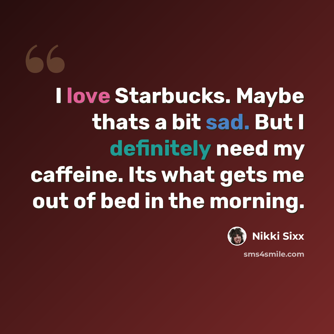 “I love Starbucks. Maybe thats a bit sad. But I definitely need my caffeine. Its what gets me out of bed in the morning.” quote by Nikki Sixx