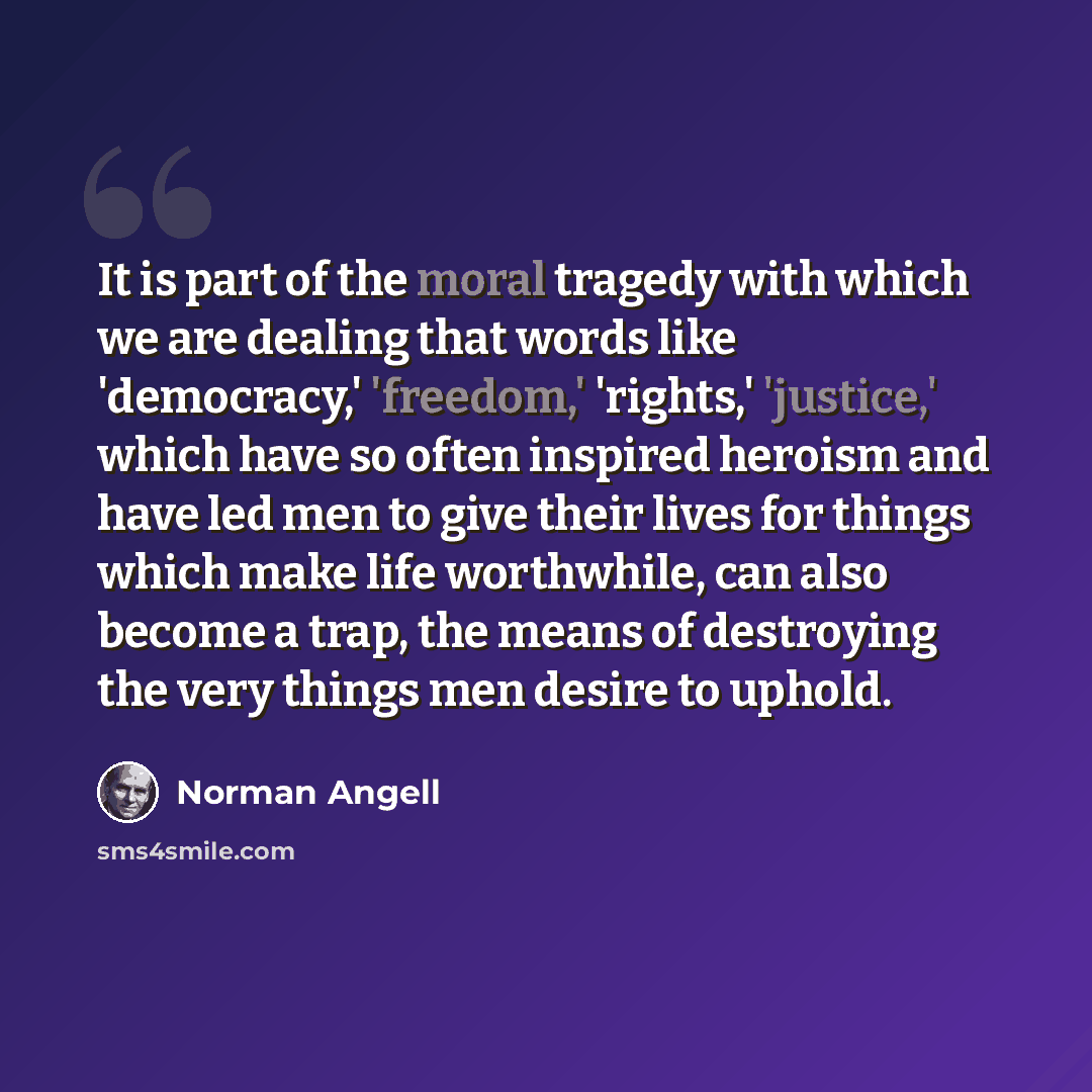 “It is part of the moral tragedy with which we are dealing that words like 'democracy,' 'freedom,' 'rights,' 'justice,' which have so often inspired heroism and have led men to give their lives for things which make life worthwhile, can also become a trap, the means of destroying the very things…” quote by Norman Angell