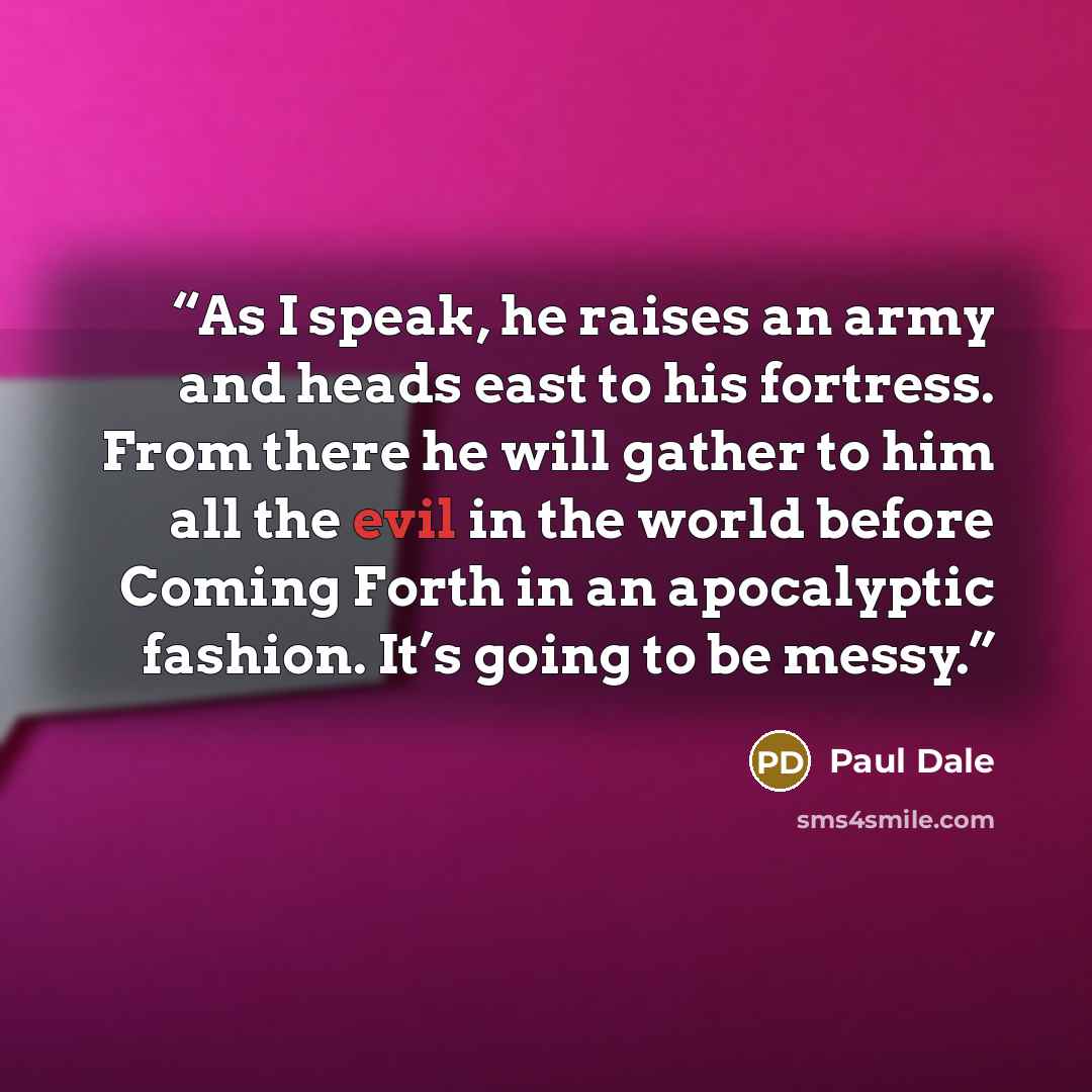 “As I speak, he raises an army and heads east to his fortress. From there he will gather to him all the evil in the world before Coming Forth in an apocalyptic fashion. It’s going to be messy.” quote by Paul Dale