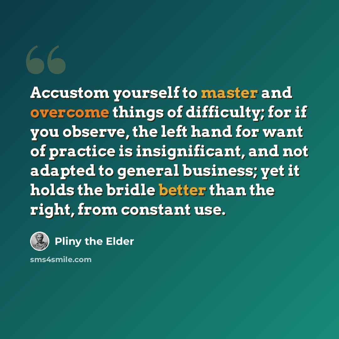 “Accustom yourself to master and overcome things of difficulty; for if you observe, the left hand for want of practice is insignificant, and not adapted to general business; yet it holds the bridle better than the right, from constant use.” quote by Pliny the Elder