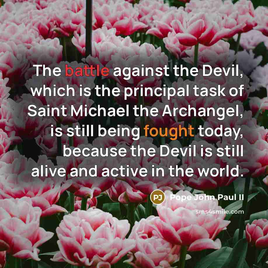 “The battle against the Devil, which is the principal task of Saint Michael the Archangel, is still being fought today, because the Devil is still alive and active in the world.” quote by Pope John Paul II