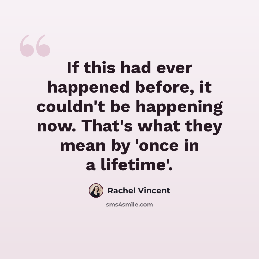 “If this had ever happened before, it couldn't be happening now. That's what they mean by 'once in a lifetime'.” quote by Rachel Vincent
