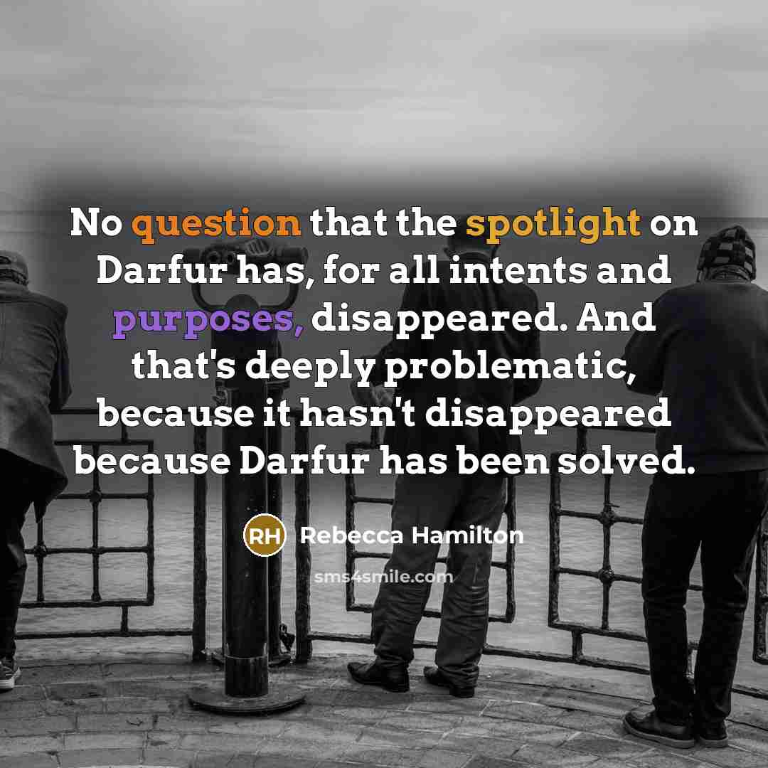 “No question that the spotlight on Darfur has, for all intents and purposes, disappeared. And that's deeply problematic, because it hasn't disappeared because Darfur has been solved.” quote by Rebecca Hamilton