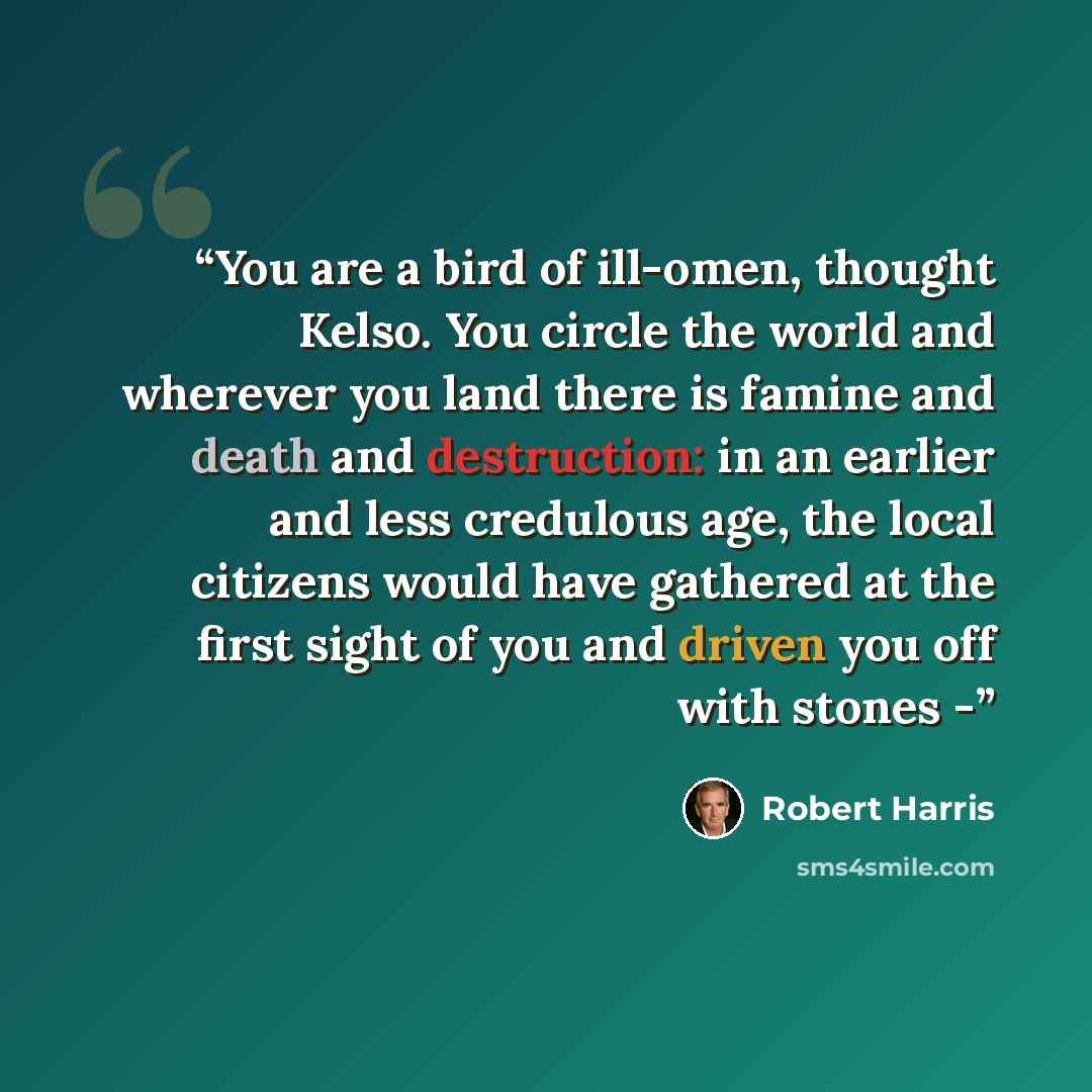 “You are a bird of ill-omen, thought Kelso. You circle the world and wherever you land there is famine and death and destruction: in an earlier and less credulous age, the local citizens would have gathered at the first sight of you and driven you off with stones -” quote by Robert Harris